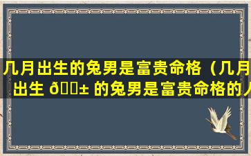 几月出生的兔男是富贵命格（几月出生 🐱 的兔男是富贵命格的人）